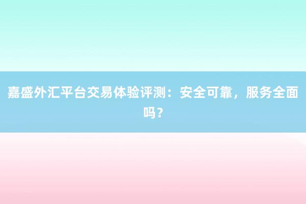 嘉盛外汇平台交易体验评测：安全可靠，服务全面吗？