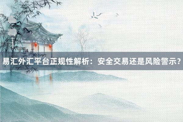 易汇外汇平台正规性解析：安全交易还是风险警示？