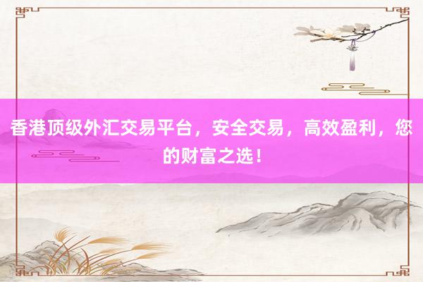 香港顶级外汇交易平台，安全交易，高效盈利，您的财富之选！