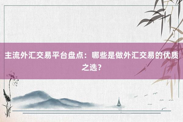 主流外汇交易平台盘点：哪些是做外汇交易的优质之选？