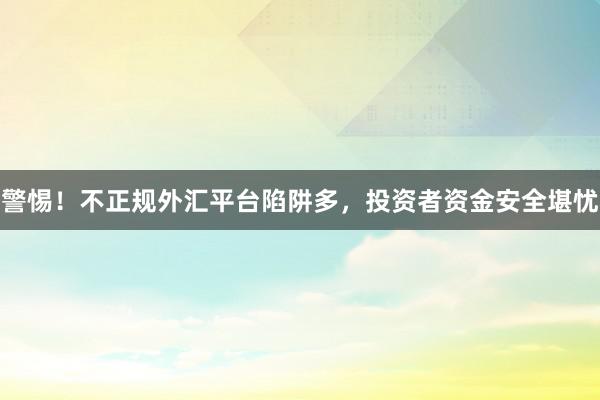 警惕！不正规外汇平台陷阱多，投资者资金安全堪忧