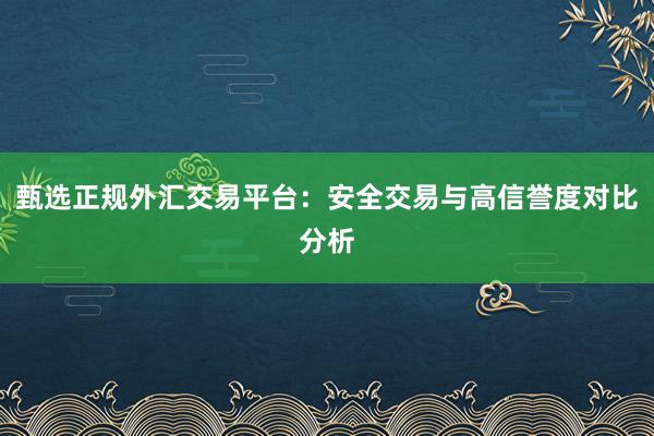 甄选正规外汇交易平台：安全交易与高信誉度对比分析