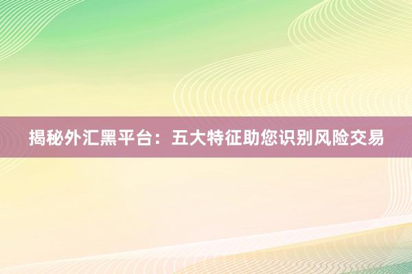 揭秘外汇黑平台：五大特征助您识别风险交易