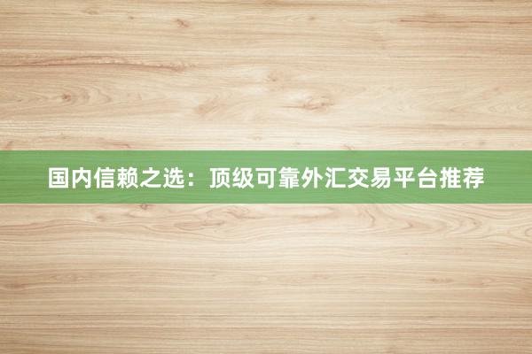 国内信赖之选：顶级可靠外汇交易平台推荐
