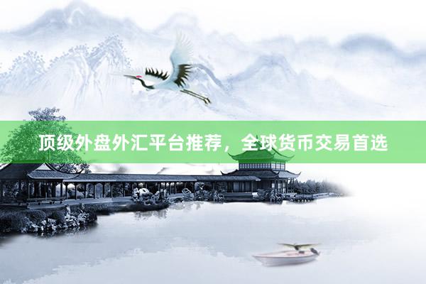 顶级外盘外汇平台推荐，全球货币交易首选