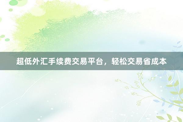 超低外汇手续费交易平台，轻松交易省成本