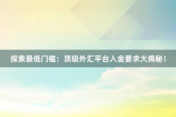 探索最低门槛：顶级外汇平台入金要求大揭秘！