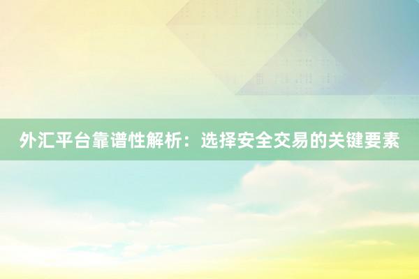 外汇平台靠谱性解析：选择安全交易的关键要素