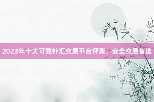 2023年十大可靠外汇交易平台评测，安全交易首选