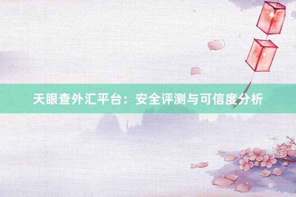 天眼查外汇平台：安全评测与可信度分析