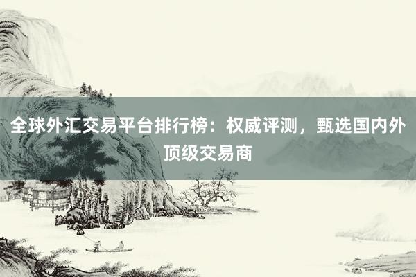 全球外汇交易平台排行榜：权威评测，甄选国内外顶级交易商