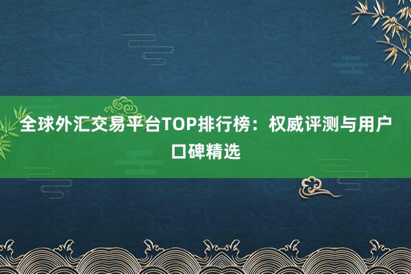 全球外汇交易平台TOP排行榜：权威评测与用户口碑精选