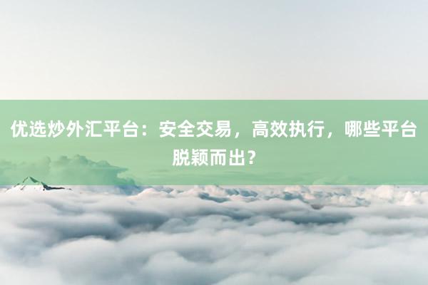 优选炒外汇平台：安全交易，高效执行，哪些平台脱颖而出？