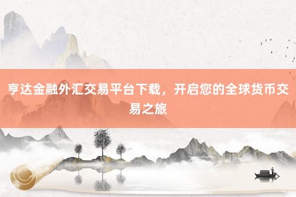 亨达金融外汇交易平台下载，开启您的全球货币交易之旅