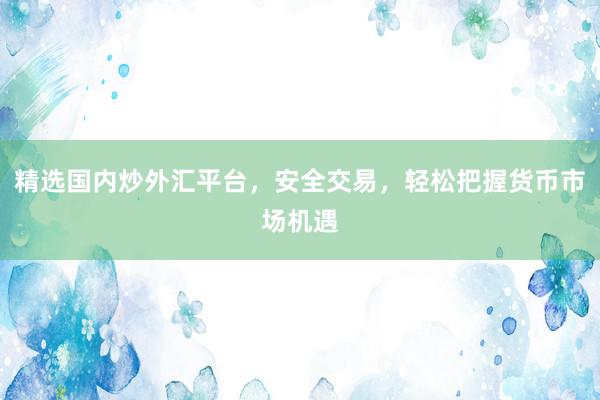 精选国内炒外汇平台，安全交易，轻松把握货币市场机遇