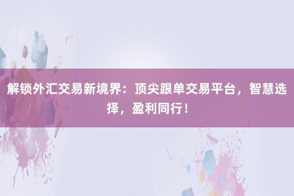 解锁外汇交易新境界：顶尖跟单交易平台，智慧选择，盈利同行！