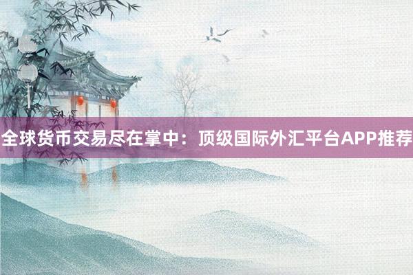 全球货币交易尽在掌中：顶级国际外汇平台APP推荐