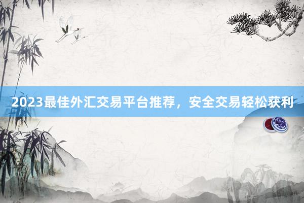 2023最佳外汇交易平台推荐，安全交易轻松获利