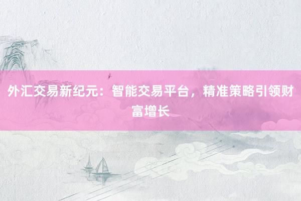 外汇交易新纪元：智能交易平台，精准策略引领财富增长
