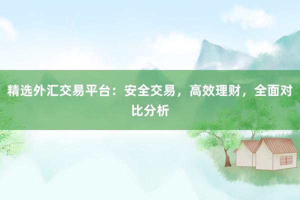 精选外汇交易平台：安全交易，高效理财，全面对比分析