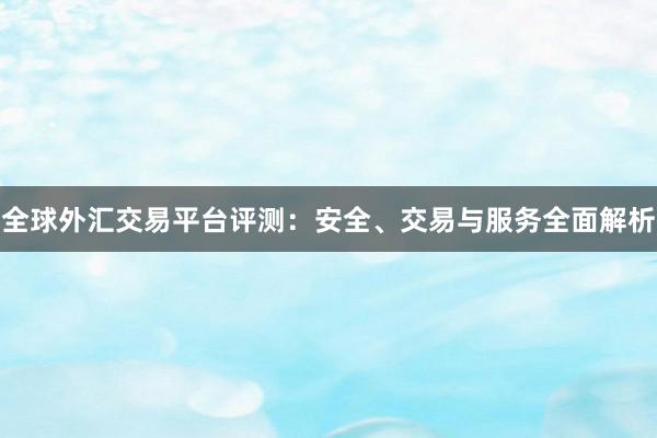 全球外汇交易平台评测：安全、交易与服务全面解析