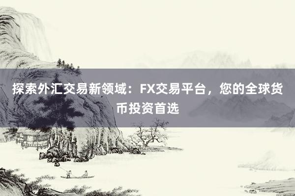 探索外汇交易新领域：FX交易平台，您的全球货币投资首选