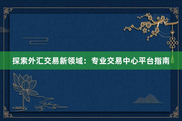 探索外汇交易新领域：专业交易中心平台指南