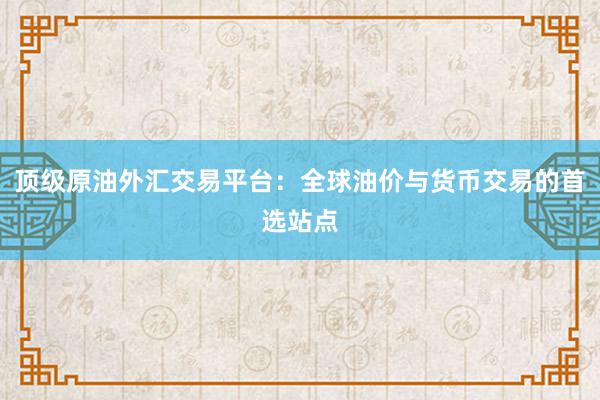 顶级原油外汇交易平台：全球油价与货币交易的首选站点