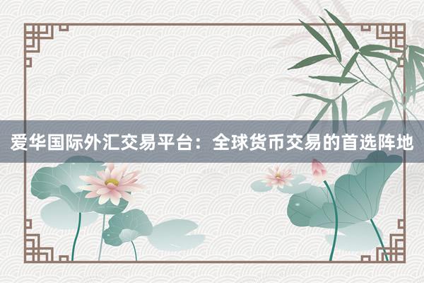 爱华国际外汇交易平台：全球货币交易的首选阵地