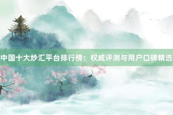 中国十大炒汇平台排行榜：权威评测与用户口碑精选
